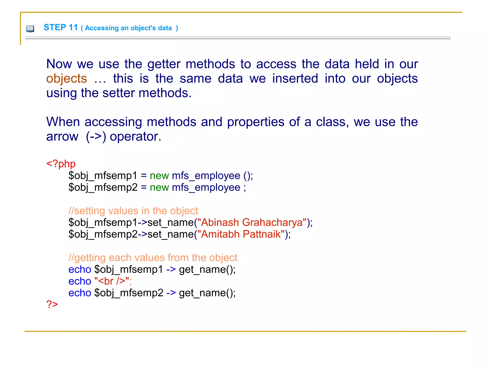 STEP 11 ( Accessing an object's data )
Now we use the getter methods to access the data held in our
objects … this is the same data we inserted into our objects
using the setter methods.
When accessing methods and properties of a class, we use the
arrow (->) operator.
<?php
$obj_mfsemp1 = new mfs_employee ();
$obj_mfsemp2 = new mfs_employee ;
//setting values in the object
$obj_mfsemp1->set_name("Abinash Grahacharya");
$obj_mfsemp2->set_name("Amitabh Pattnaik");
//getting each values from the object
echo $obj_mfsemp1 -> get_name();
echo "<br />";
echo $obj_mfsemp2 -> get_name();
?>
 