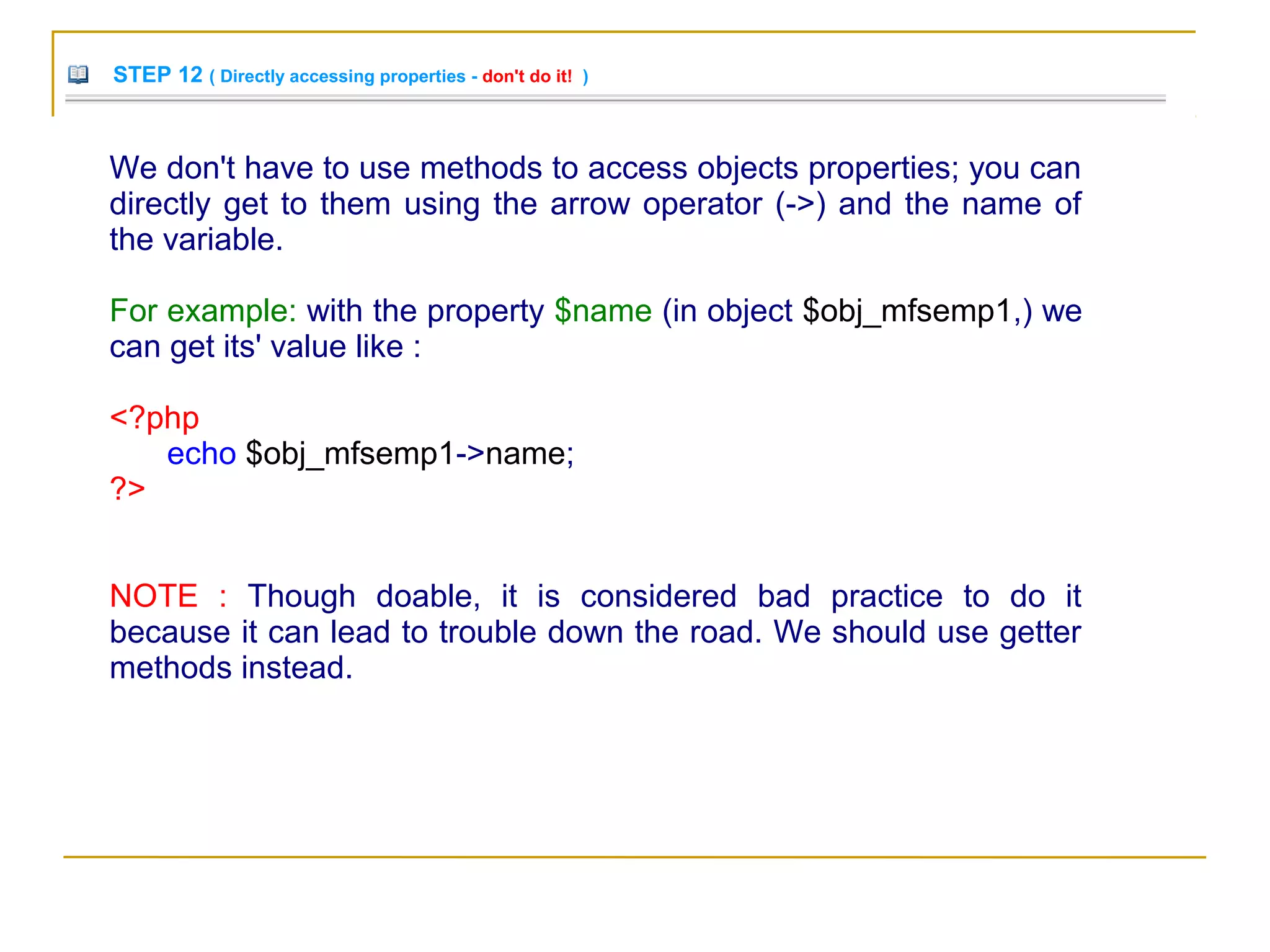 STEP 12 ( Directly accessing properties - don't do it! )
We don't have to use methods to access objects properties; you can
directly get to them using the arrow operator (->) and the name of
the variable.
For example: with the property $name (in object $obj_mfsemp1,) we
can get its' value like :
<?php
echo $obj_mfsemp1->name;
?>
NOTE : Though doable, it is considered bad practice to do it
because it can lead to trouble down the road. We should use getter
methods instead.
 