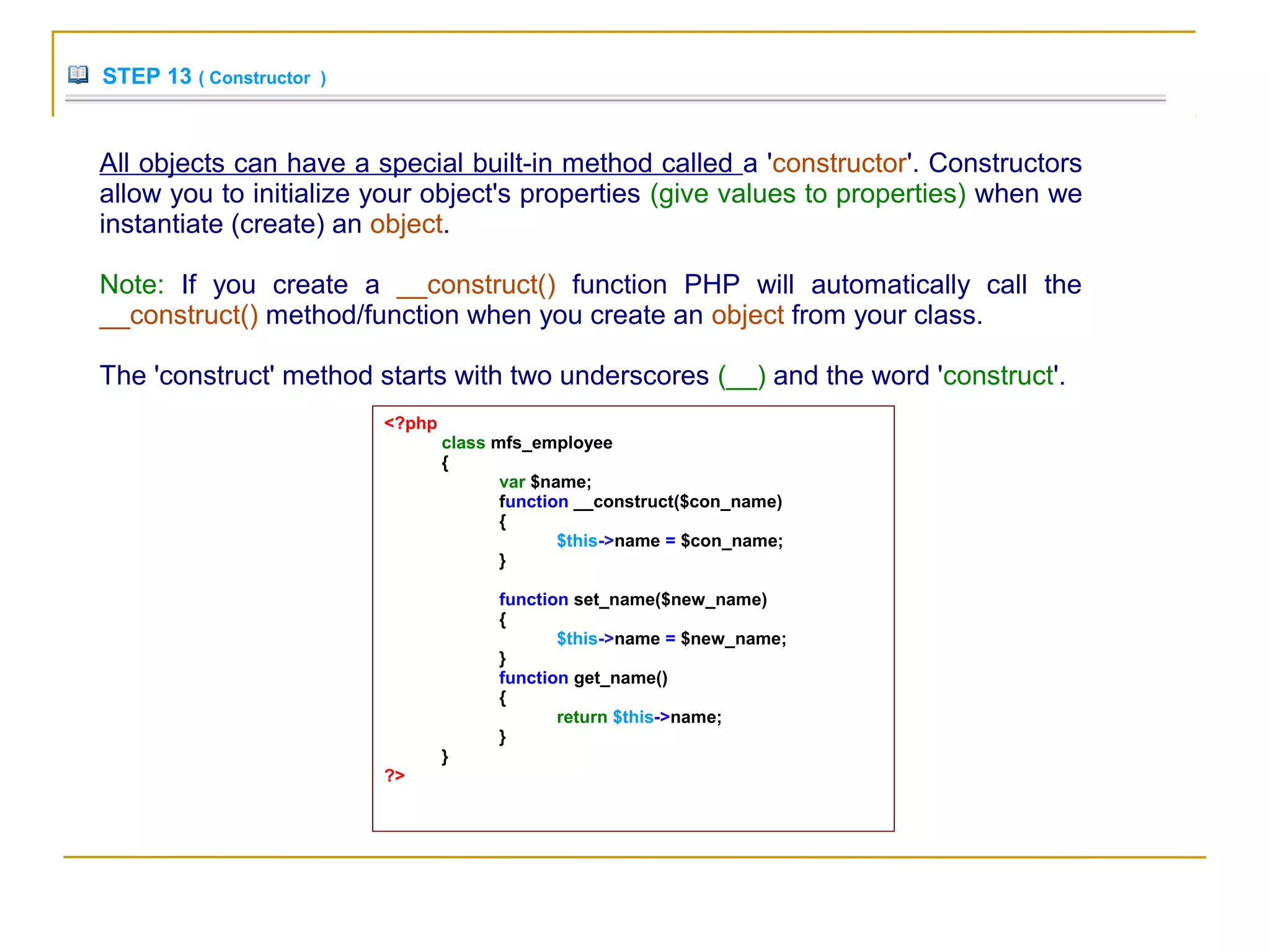 STEP 13 ( Constructor )
All objects can have a special built-in method called a 'constructor'. Constructors
allow you to initialize your object's properties (give values to properties) when we
instantiate (create) an object.
Note: If you create a __construct() function PHP will automatically call the
__construct() method/function when you create an object from your class.
The 'construct' method starts with two underscores (__) and the word 'construct'.
<?php
class mfs_employee
{
var $name;
function __construct($con_name)
{
$this->name = $con_name;
}
function set_name($new_name)
{
$this->name = $new_name;
}
function get_name()
{
return $this->name;
}
}
?>
 