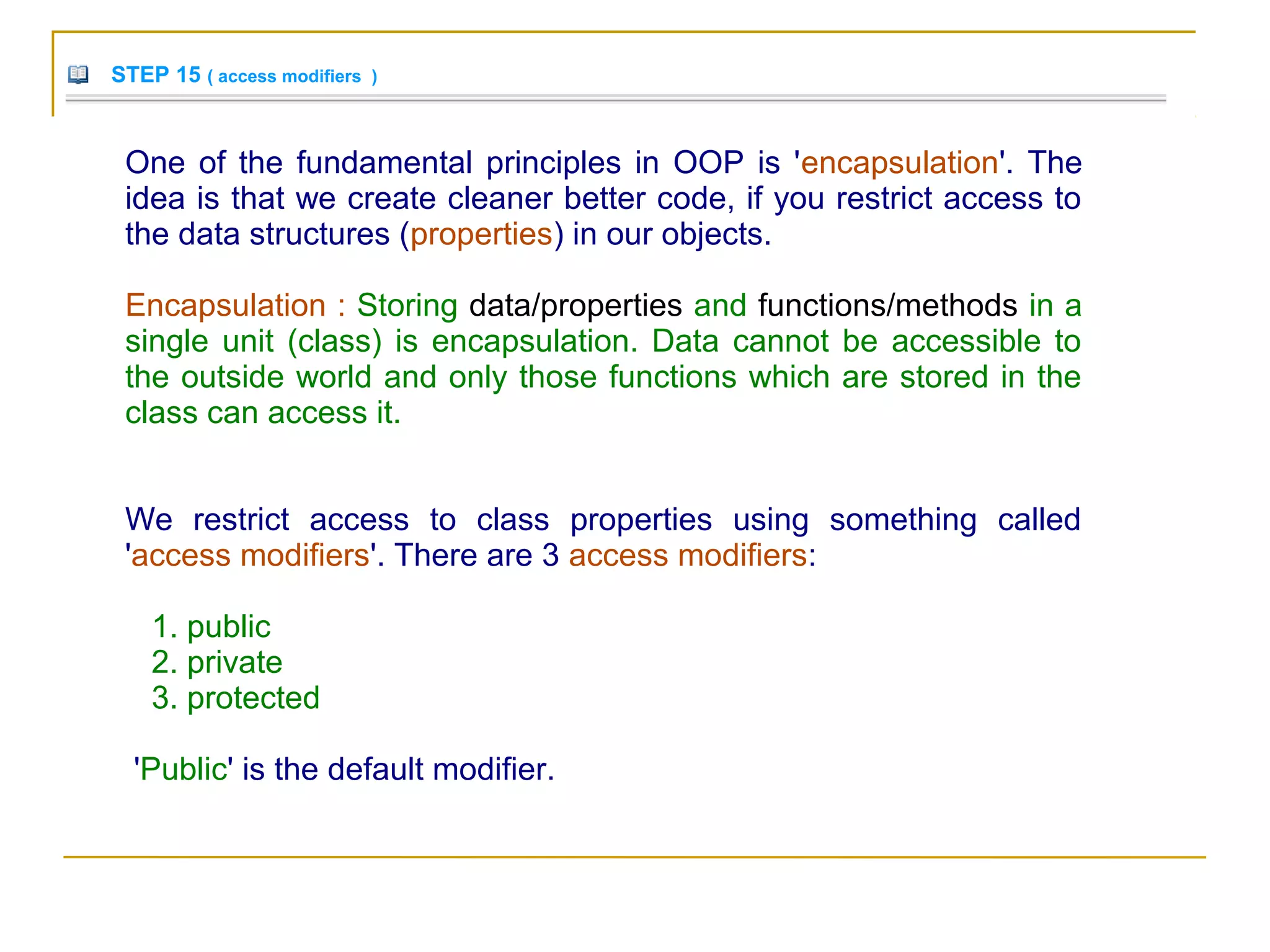 STEP 15 ( access modifiers )
One of the fundamental principles in OOP is 'encapsulation'. The
idea is that we create cleaner better code, if you restrict access to
the data structures (properties) in our objects.
Encapsulation : Storing data/properties and functions/methods in a
single unit (class) is encapsulation. Data cannot be accessible to
the outside world and only those functions which are stored in the
class can access it.
We restrict access to class properties using something called
'access modifiers'. There are 3 access modifiers:
1. public
2. private
3. protected
'Public' is the default modifier.
 