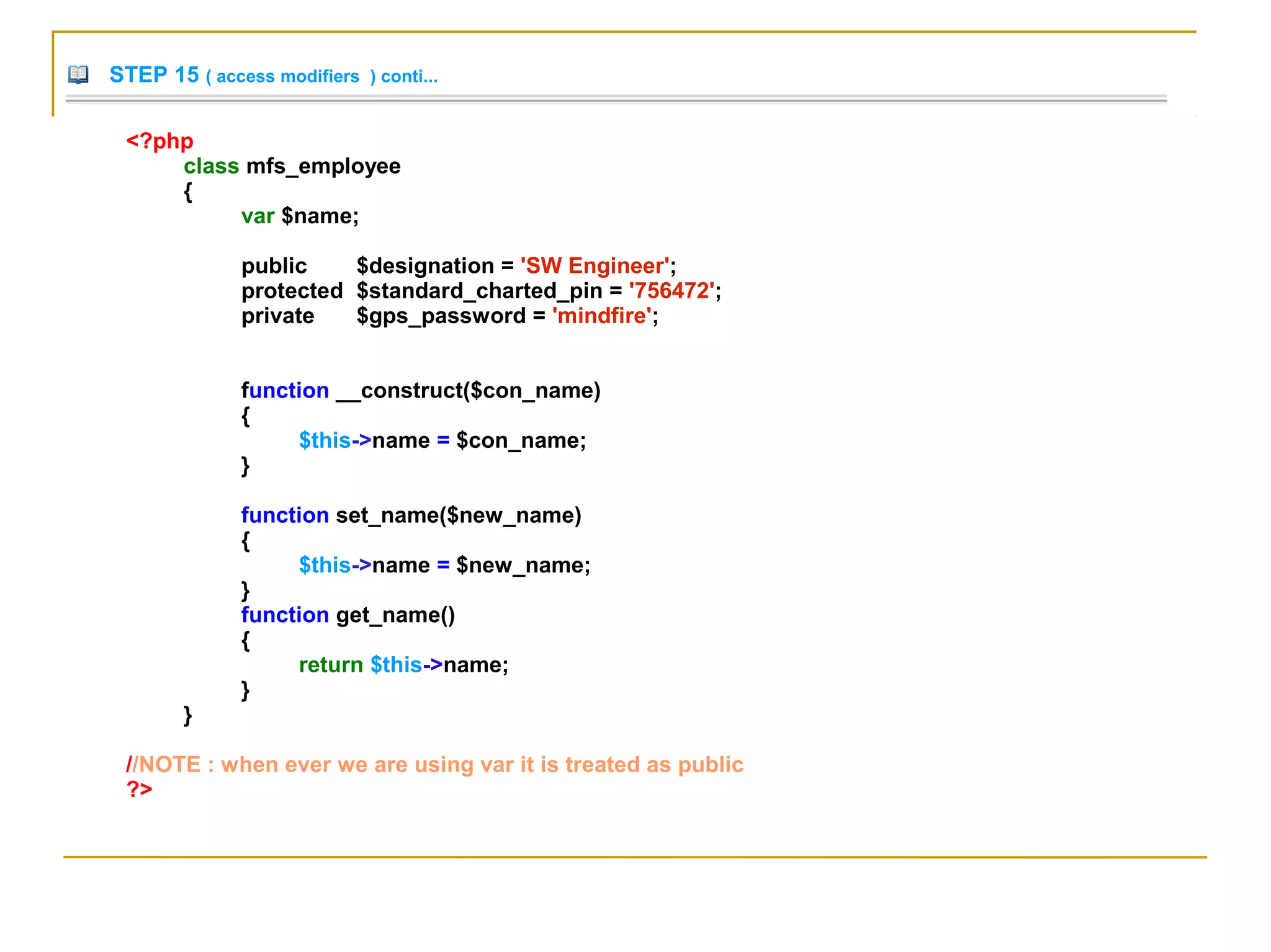 STEP 15 ( access modifiers ) conti...
<?php
class mfs_employee
{
var $name;
public $designation = 'SW Engineer';
protected $standard_charted_pin = '756472';
private $gps_password = 'mindfire';
function __construct($con_name)
{
$this->name = $con_name;
}
function set_name($new_name)
{
$this->name = $new_name;
}
function get_name()
{
return $this->name;
}
}
//NOTE : when ever we are using var it is treated as public
?>
 