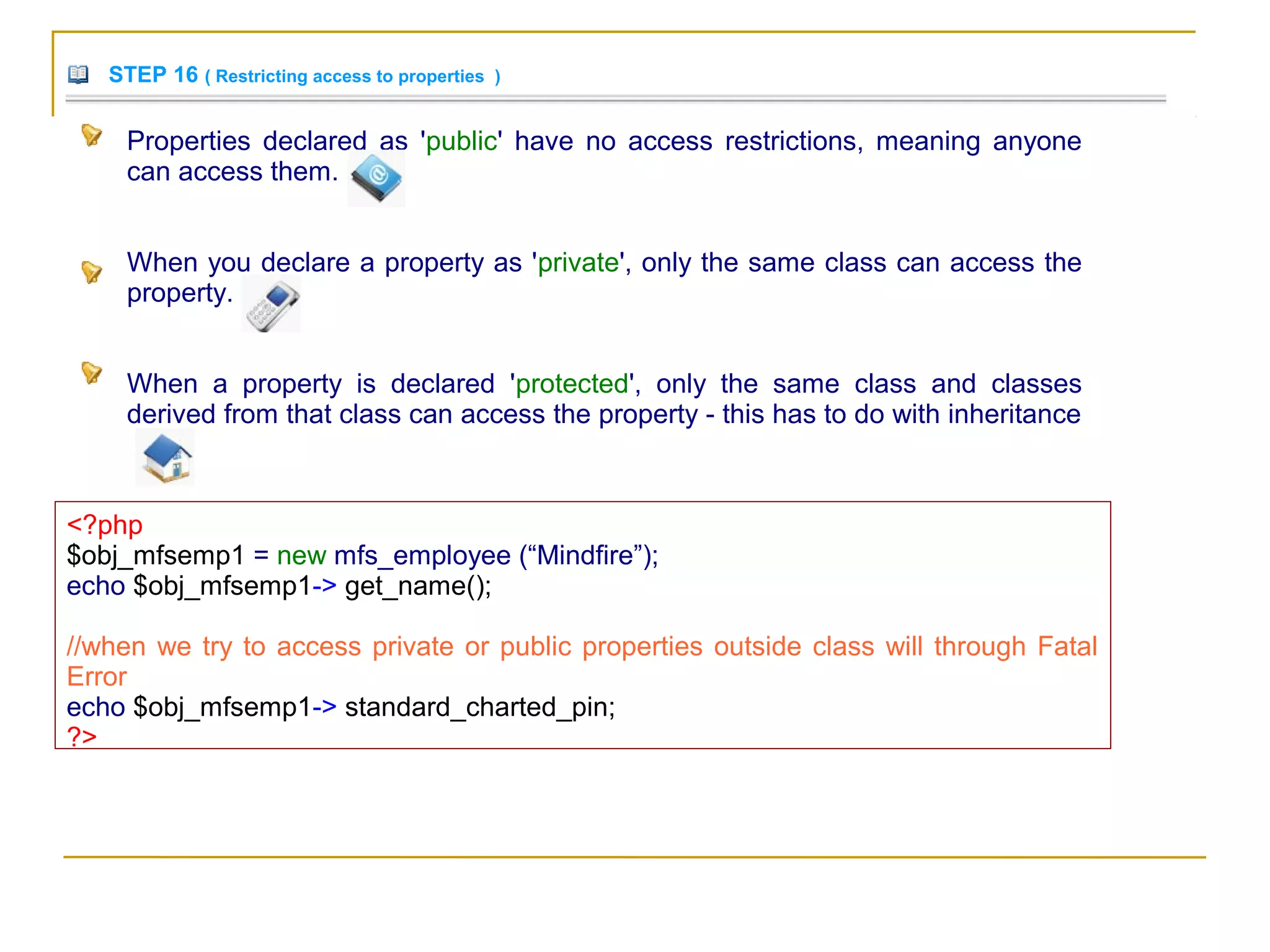 STEP 16 ( Restricting access to properties )
Properties declared as 'public' have no access restrictions, meaning anyone
can access them.
When you declare a property as 'private', only the same class can access the
property.
When a property is declared 'protected', only the same class and classes
derived from that class can access the property - this has to do with inheritance
<?php
$obj_mfsemp1 = new mfs_employee (“Mindfire”);
echo $obj_mfsemp1-> get_name();
//when we try to access private or public properties outside class will through Fatal
Error
echo $obj_mfsemp1-> standard_charted_pin;
?>
 