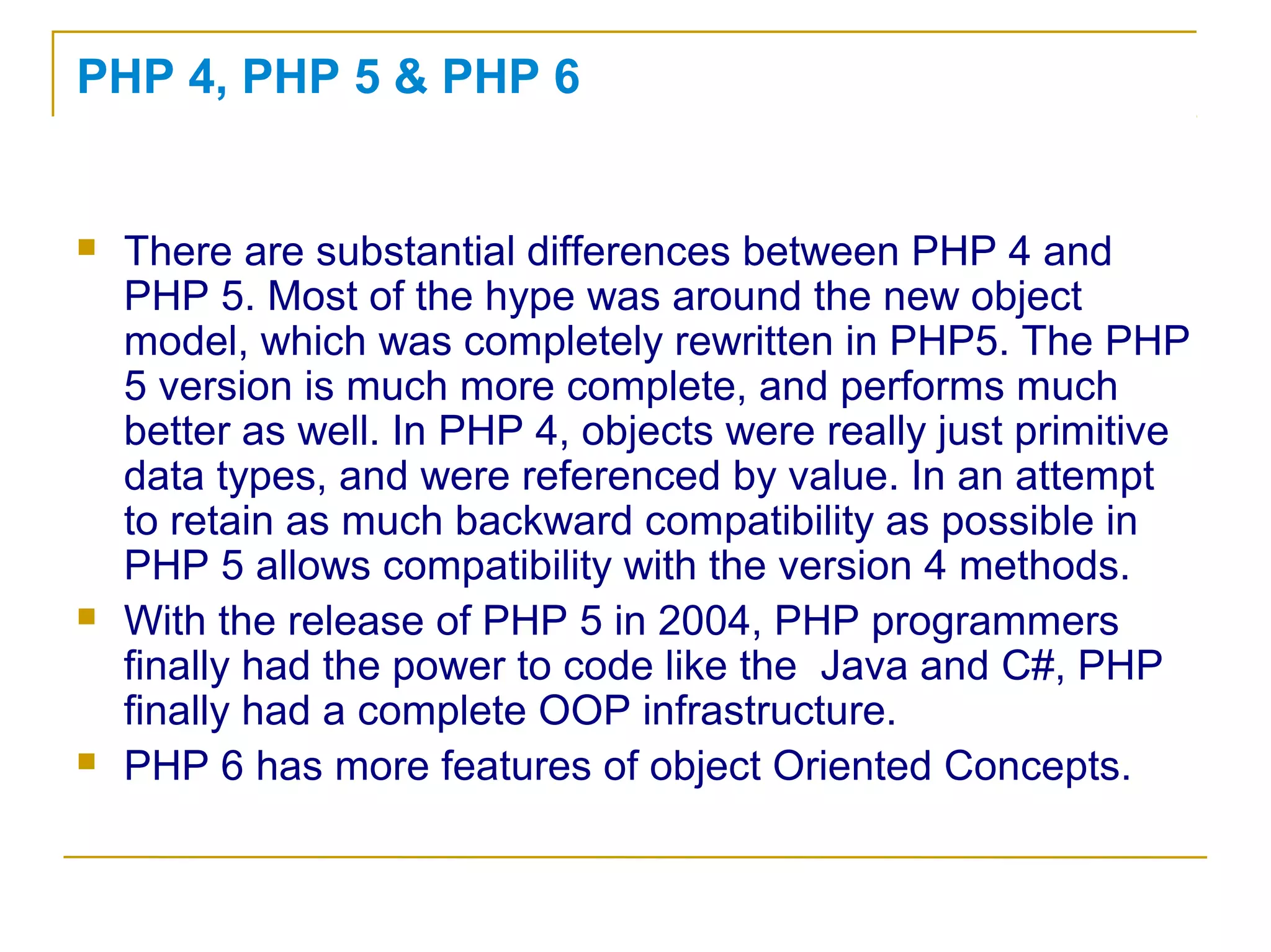 PHP 4, PHP 5 & PHP 6
 There are substantial differences between PHP 4 and
PHP 5. Most of the hype was around the new object
model, which was completely rewritten in PHP5. The PHP
5 version is much more complete, and performs much
better as well. In PHP 4, objects were really just primitive
data types, and were referenced by value. In an attempt
to retain as much backward compatibility as possible in
PHP 5 allows compatibility with the version 4 methods.
 With the release of PHP 5 in 2004, PHP programmers
finally had the power to code like the Java and C#, PHP
finally had a complete OOP infrastructure.
 PHP 6 has more features of object Oriented Concepts.
 