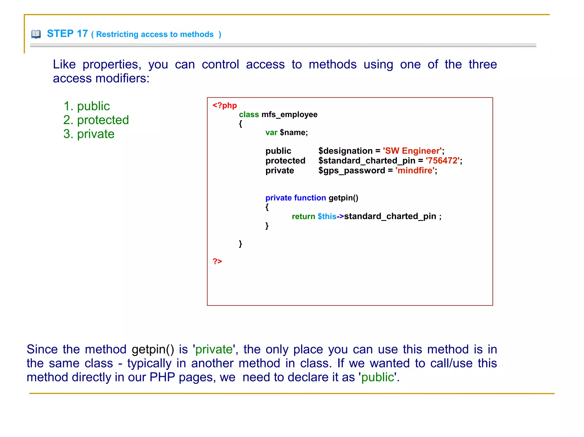 STEP 17 ( Restricting access to methods )
Like properties, you can control access to methods using one of the three
access modifiers:
1. public
2. protected
3. private
<?php
class mfs_employee
{
var $name;
public $designation = 'SW Engineer';
protected $standard_charted_pin = '756472';
private $gps_password = 'mindfire';
private function getpin()
{
return $this->standard_charted_pin ;
}
}
?>
Since the method getpin() is 'private', the only place you can use this method is in
the same class - typically in another method in class. If we wanted to call/use this
method directly in our PHP pages, we need to declare it as 'public'.
 