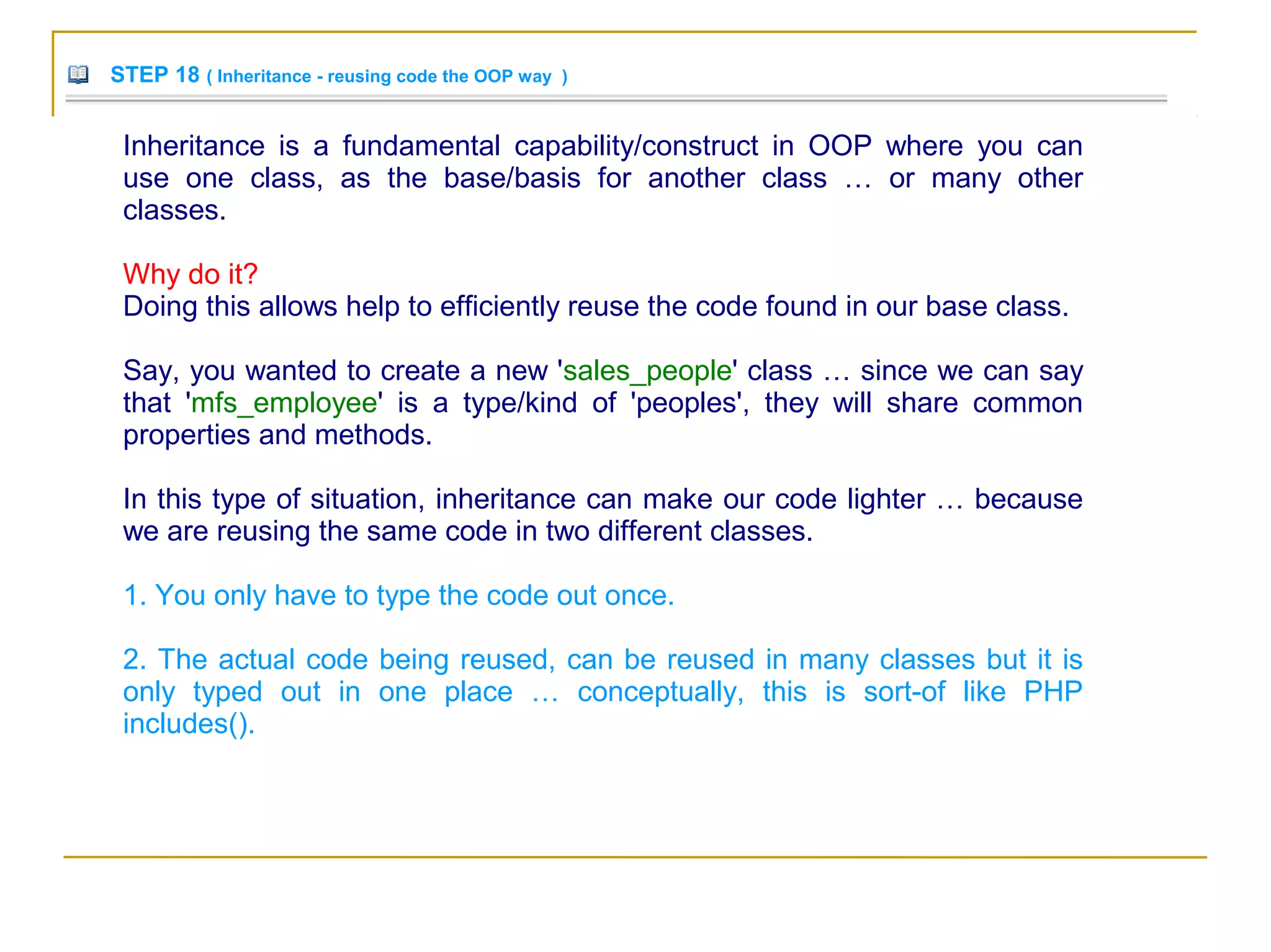 STEP 18 ( Inheritance - reusing code the OOP way )
Inheritance is a fundamental capability/construct in OOP where you can
use one class, as the base/basis for another class … or many other
classes.
Why do it?
Doing this allows help to efficiently reuse the code found in our base class.
Say, you wanted to create a new 'sales_people' class … since we can say
that 'mfs_employee' is a type/kind of 'peoples', they will share common
properties and methods.
In this type of situation, inheritance can make our code lighter … because
we are reusing the same code in two different classes.
1. You only have to type the code out once.
2. The actual code being reused, can be reused in many classes but it is
only typed out in one place … conceptually, this is sort-of like PHP
includes().
 