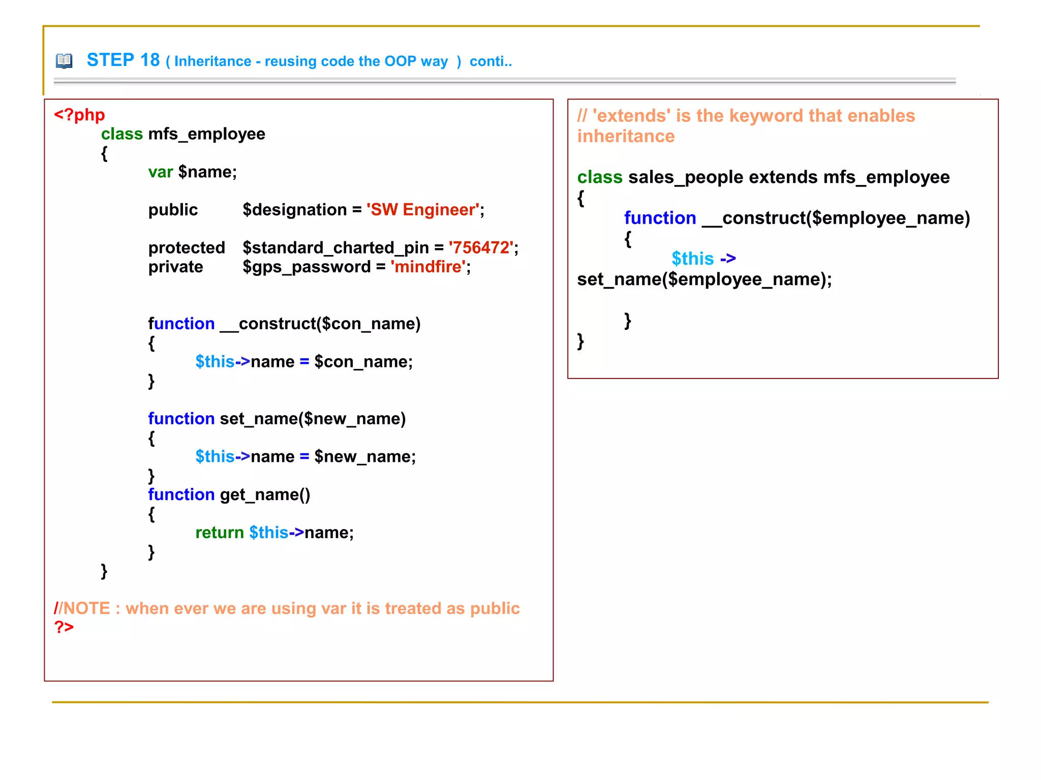 STEP 18 ( Inheritance - reusing code the OOP way ) conti..
// 'extends' is the keyword that enables
inheritance
class sales_people extends mfs_employee
{
function __construct($employee_name)
{
$this ->
set_name($employee_name);
}
}
<?php
class mfs_employee
{
var $name;
public $designation = 'SW Engineer';
protected $standard_charted_pin = '756472';
private $gps_password = 'mindfire';
function __construct($con_name)
{
$this->name = $con_name;
}
function set_name($new_name)
{
$this->name = $new_name;
}
function get_name()
{
return $this->name;
}
}
//NOTE : when ever we are using var it is treated as public
?>
 