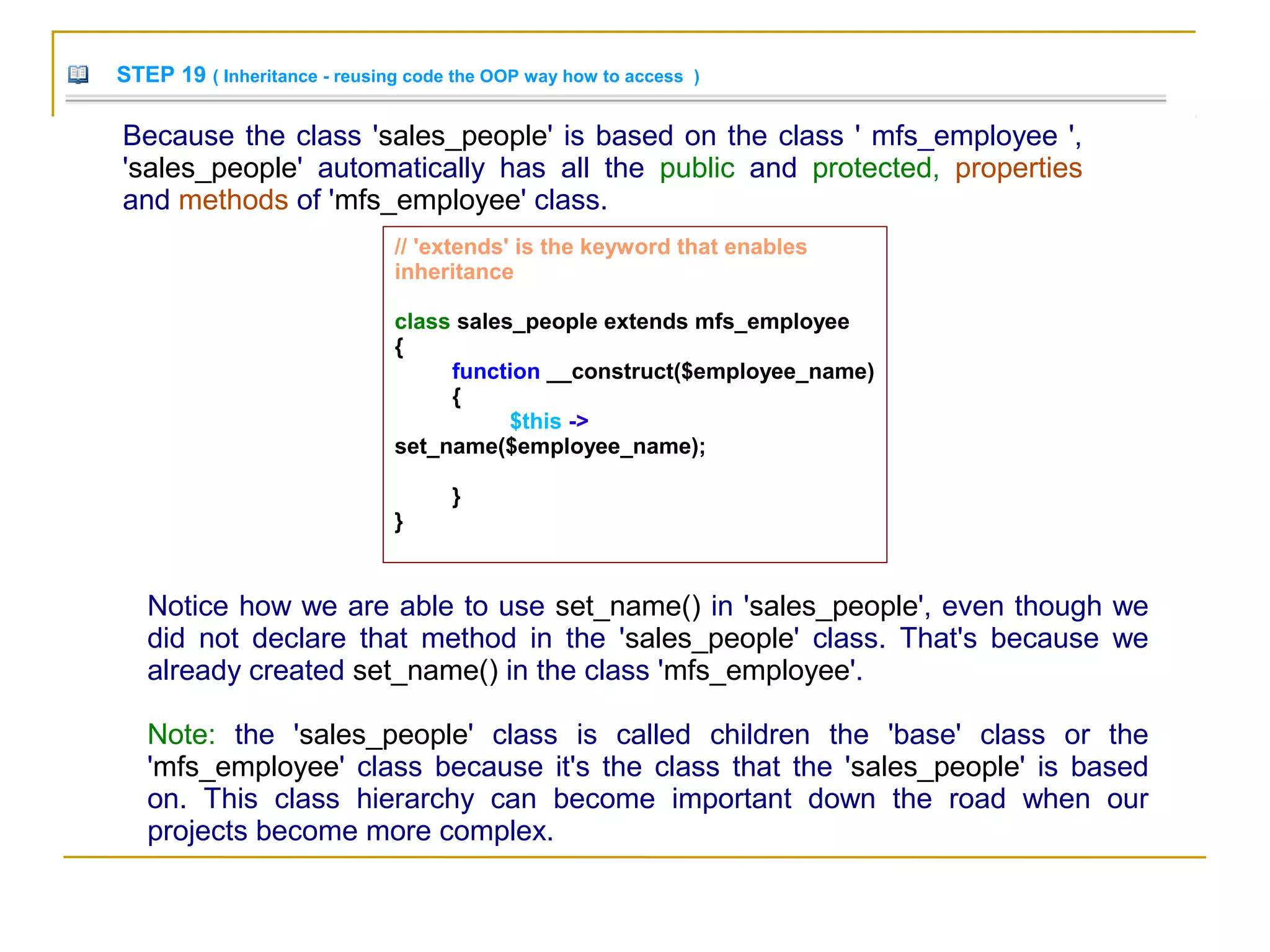 STEP 19 ( Inheritance - reusing code the OOP way how to access )
Because the class 'sales_people' is based on the class ' mfs_employee ',
'sales_people' automatically has all the public and protected, properties
and methods of 'mfs_employee' class.
Notice how we are able to use set_name() in 'sales_people', even though we
did not declare that method in the 'sales_people' class. That's because we
already created set_name() in the class 'mfs_employee'.
Note: the 'sales_people' class is called children the 'base' class or the
'mfs_employee' class because it's the class that the 'sales_people' is based
on. This class hierarchy can become important down the road when our
projects become more complex.
// 'extends' is the keyword that enables
inheritance
class sales_people extends mfs_employee
{
function __construct($employee_name)
{
$this ->
set_name($employee_name);
}
}
 