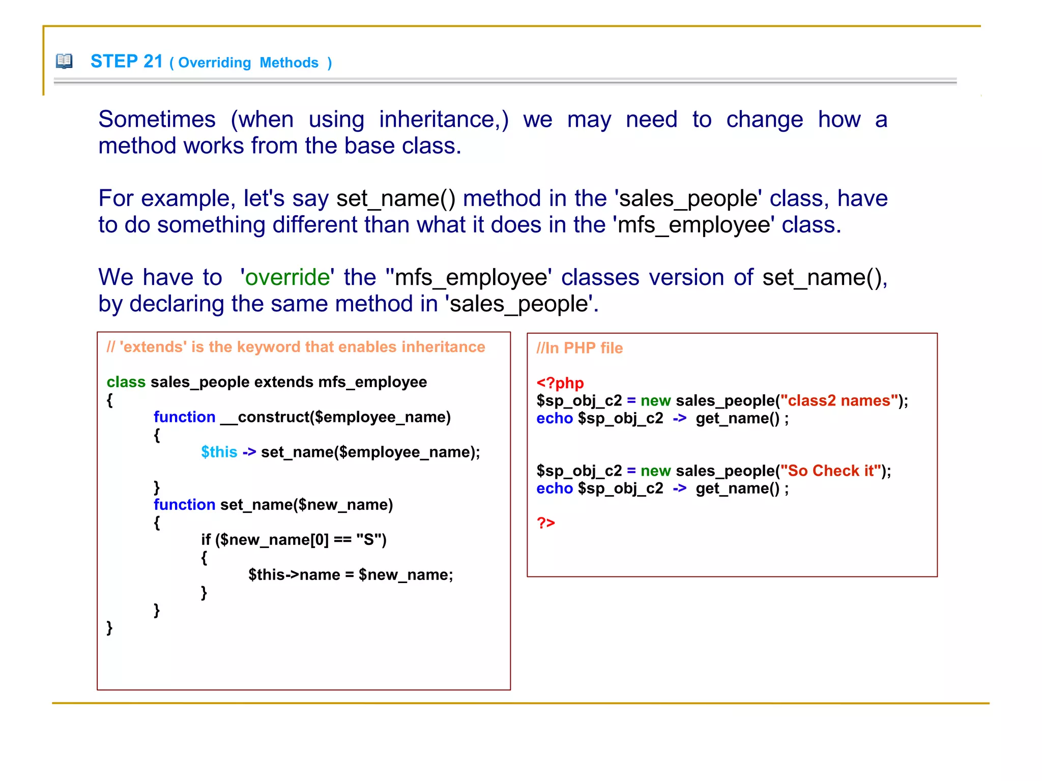 STEP 21 ( Overriding Methods )
Sometimes (when using inheritance,) we may need to change how a
method works from the base class.
For example, let's say set_name() method in the 'sales_people' class, have
to do something different than what it does in the 'mfs_employee' class.
We have to 'override' the ''mfs_employee' classes version of set_name(),
by declaring the same method in 'sales_people'.
// 'extends' is the keyword that enables inheritance
class sales_people extends mfs_employee
{
function __construct($employee_name)
{
$this -> set_name($employee_name);
}
function set_name($new_name)
{
if ($new_name[0] == "S")
{
$this->name = $new_name;
}
}
}
//In PHP file
<?php
$sp_obj_c2 = new sales_people("class2 names");
echo $sp_obj_c2 -> get_name() ;
$sp_obj_c2 = new sales_people("So Check it");
echo $sp_obj_c2 -> get_name() ;
?>
 