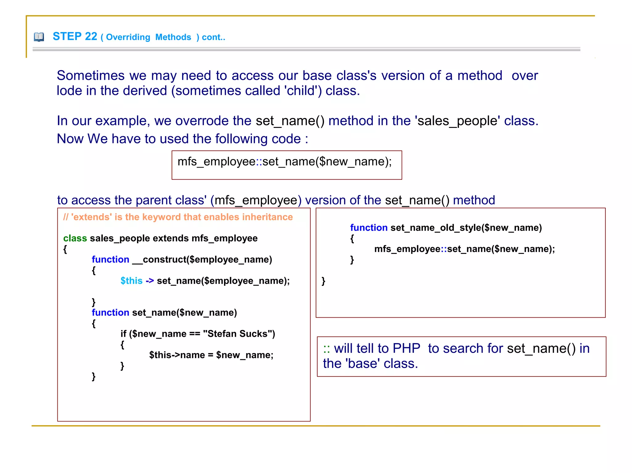 STEP 22 ( Overriding Methods ) cont..
Sometimes we may need to access our base class's version of a method over
lode in the derived (sometimes called 'child') class.
In our example, we overrode the set_name() method in the 'sales_people' class.
Now We have to used the following code :
mfs_employee::set_name($new_name);
to access the parent class' (mfs_employee) version of the set_name() method
// 'extends' is the keyword that enables inheritance
class sales_people extends mfs_employee
{
function __construct($employee_name)
{
$this -> set_name($employee_name);
}
function set_name($new_name)
{
if ($new_name == "Stefan Sucks")
{
$this->name = $new_name;
}
}
function set_name_old_style($new_name)
{
mfs_employee::set_name($new_name);
}
}
:: will tell to PHP to search for set_name() in
the 'base' class.
 