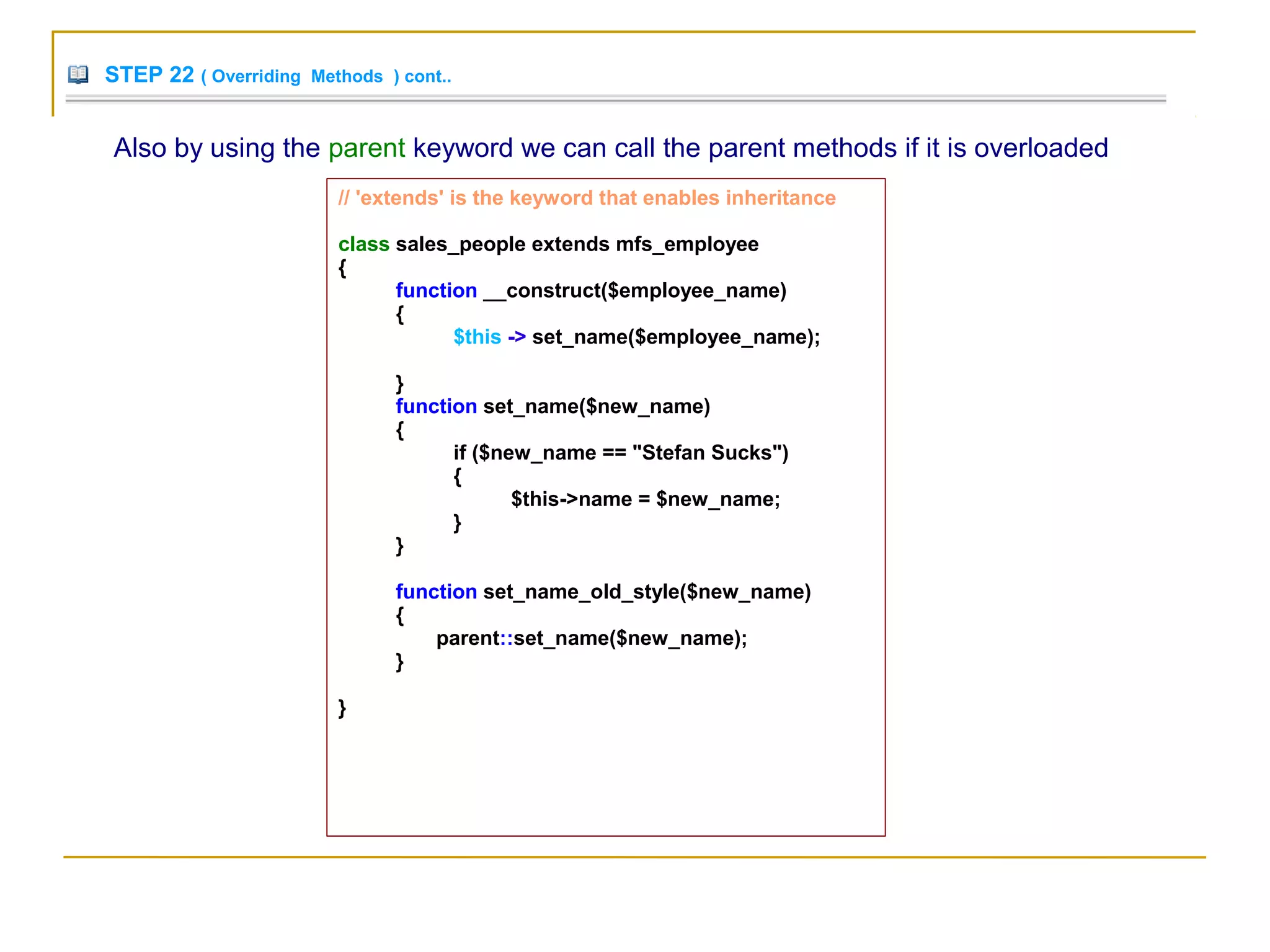 STEP 22 ( Overriding Methods ) cont..
Also by using the parent keyword we can call the parent methods if it is overloaded
// 'extends' is the keyword that enables inheritance
class sales_people extends mfs_employee
{
function __construct($employee_name)
{
$this -> set_name($employee_name);
}
function set_name($new_name)
{
if ($new_name == "Stefan Sucks")
{
$this->name = $new_name;
}
}
function set_name_old_style($new_name)
{
parent::set_name($new_name);
}
}
 
