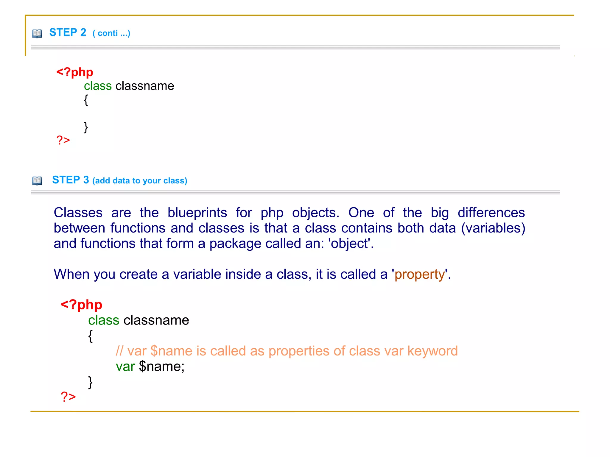 STEP 2 ( conti ...)
<?php
class classname
{
}
?>
STEP 3 (add data to your class)
Classes are the blueprints for php objects. One of the big differences
between functions and classes is that a class contains both data (variables)
and functions that form a package called an: 'object'.
When you create a variable inside a class, it is called a 'property'.
<?php
class classname
{
// var $name is called as properties of class var keyword
var $name;
}
?>
 