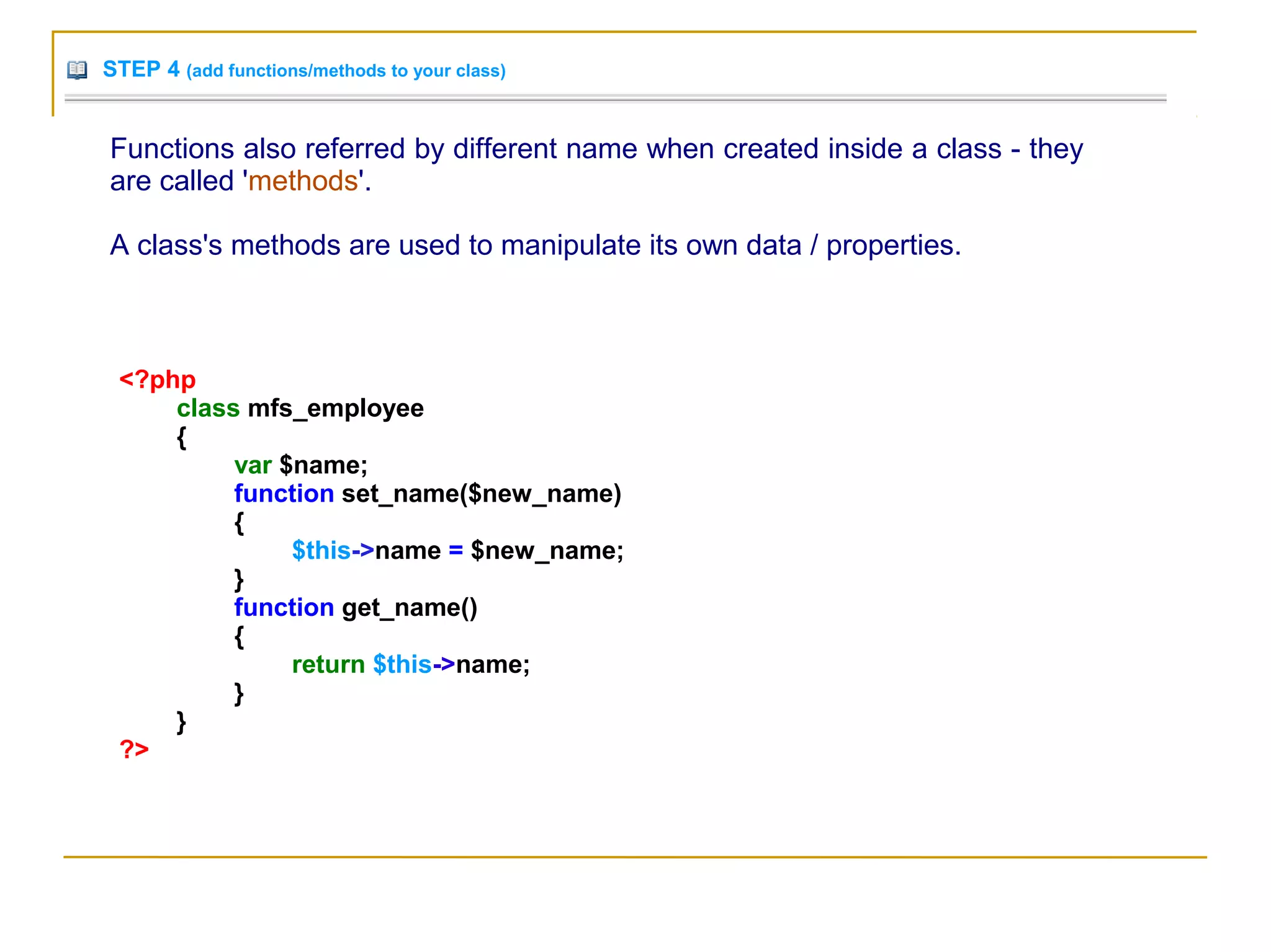 STEP 4 (add functions/methods to your class)
Functions also referred by different name when created inside a class - they
are called 'methods'.
A class's methods are used to manipulate its own data / properties.
<?php
class mfs_employee
{
var $name;
function set_name($new_name)
{
$this->name = $new_name;
}
function get_name()
{
return $this->name;
}
}
?>
 