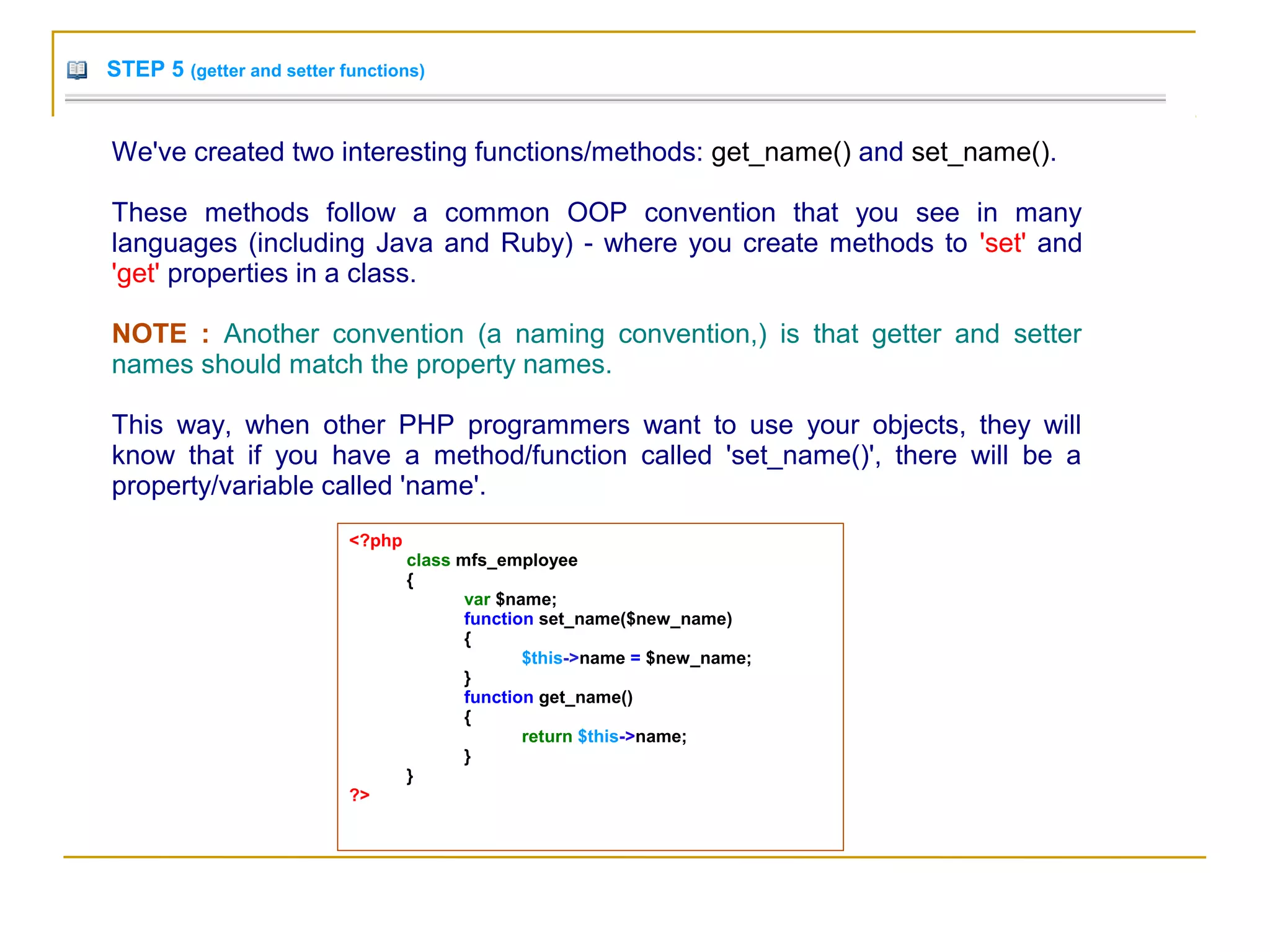 STEP 5 (getter and setter functions)
We've created two interesting functions/methods: get_name() and set_name().
These methods follow a common OOP convention that you see in many
languages (including Java and Ruby) - where you create methods to 'set' and
'get' properties in a class.
NOTE : Another convention (a naming convention,) is that getter and setter
names should match the property names.
This way, when other PHP programmers want to use your objects, they will
know that if you have a method/function called 'set_name()', there will be a
property/variable called 'name'.
<?php
class mfs_employee
{
var $name;
function set_name($new_name)
{
$this->name = $new_name;
}
function get_name()
{
return $this->name;
}
}
?>
 