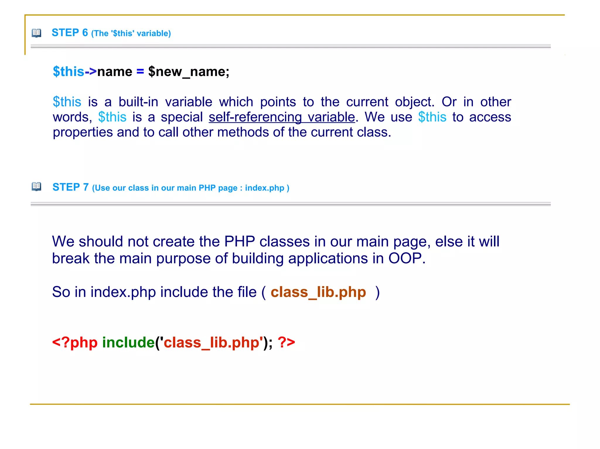 STEP 6 (The '$this' variable)
$this->name = $new_name;
$this is a built-in variable which points to the current object. Or in other
words, $this is a special self-referencing variable. We use $this to access
properties and to call other methods of the current class.
STEP 7 (Use our class in our main PHP page : index.php )
We should not create the PHP classes in our main page, else it will
break the main purpose of building applications in OOP.
So in index.php include the file ( class_lib.php )
<?php include('class_lib.php'); ?>
 