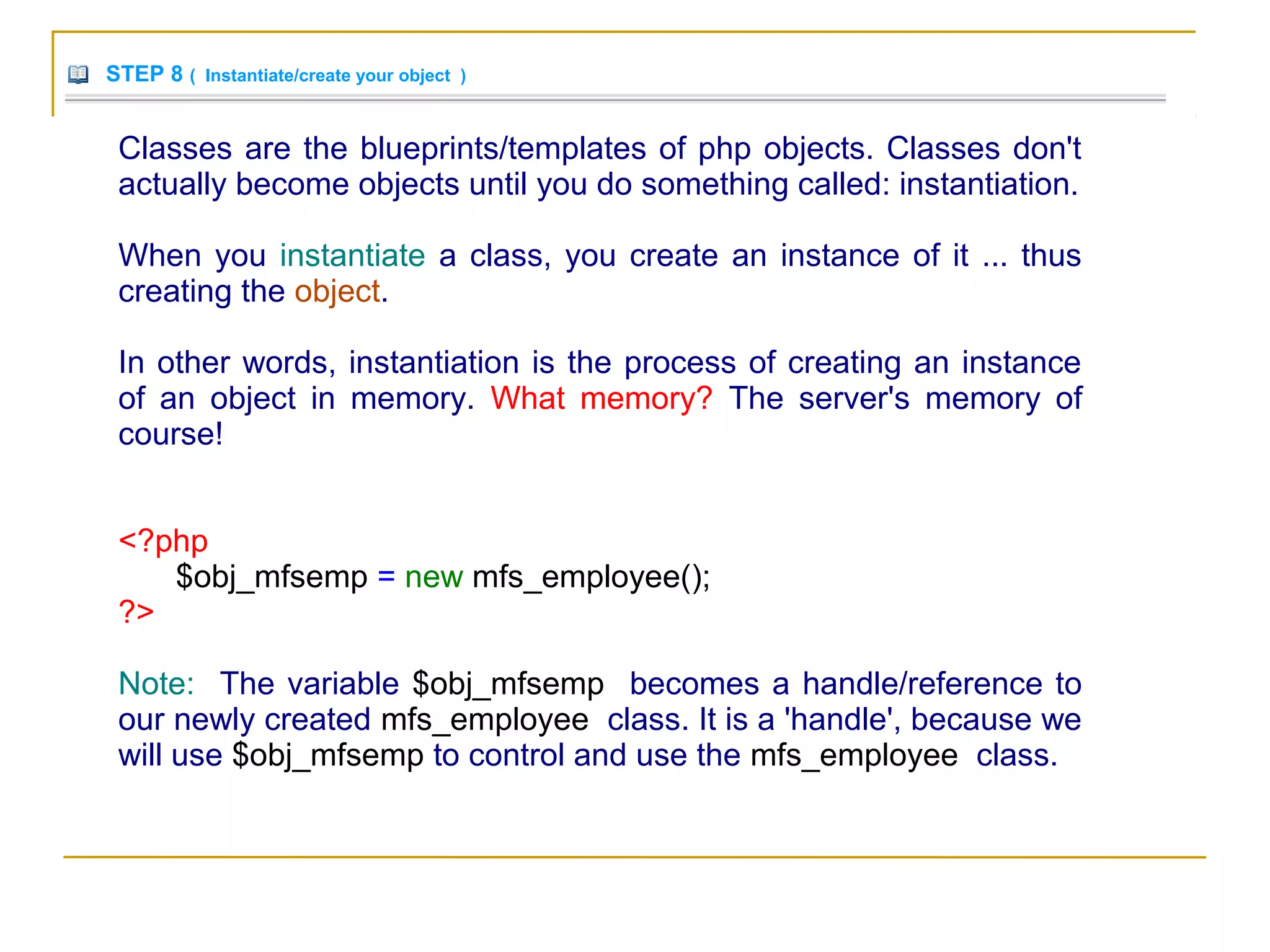 STEP 8 ( Instantiate/create your object )
Classes are the blueprints/templates of php objects. Classes don't
actually become objects until you do something called: instantiation.
When you instantiate a class, you create an instance of it ... thus
creating the object.
In other words, instantiation is the process of creating an instance
of an object in memory. What memory? The server's memory of
course!
<?php
$obj_mfsemp = new mfs_employee();
?>
Note: The variable $obj_mfsemp becomes a handle/reference to
our newly created mfs_employee class. It is a 'handle', because we
will use $obj_mfsemp to control and use the mfs_employee class.
 