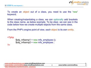 STEP 9 ( new keyword )
To create an object out of a class, you need to use the 'new'
keyword.
When creating/instantiating a class, we can optionally add brackets
to the class name, as below example. To be clear, we can see in the
code below how we create multiple objects from the same class.
From the PHP's engine point of view, each object is its own entity.
<?php
$obj_mfsemp1 = new mfs_employee ();
$obj_mfsemp2 = new mfs_employee ;
?>
www.mindfiresolutions.comwww.mindfiresolutions.com |
www.twitter.com/mindfireswww.mindfiresolutions.com | www.twitter.com/mindfires |
http://wikipedia.org/wiki/mindfire_solutions
 