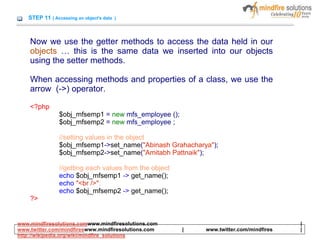 STEP 11 ( Accessing an object's data )
Now we use the getter methods to access the data held in our
objects … this is the same data we inserted into our objects
using the setter methods.
When accessing methods and properties of a class, we use the
arrow (->) operator.
<?php
$obj_mfsemp1 = new mfs_employee ();
$obj_mfsemp2 = new mfs_employee ;
//setting values in the object
$obj_mfsemp1->set_name("Abinash Grahacharya");
$obj_mfsemp2->set_name("Amitabh Pattnaik");
//getting each values from the object
echo $obj_mfsemp1 -> get_name();
echo "<br />";
echo $obj_mfsemp2 -> get_name();
?>
www.mindfiresolutions.comwww.mindfiresolutions.com |
www.twitter.com/mindfireswww.mindfiresolutions.com | www.twitter.com/mindfires |
http://wikipedia.org/wiki/mindfire_solutions
 