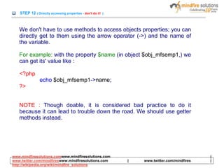 STEP 12 ( Directly accessing properties - don't do it! )
We don't have to use methods to access objects properties; you can
directly get to them using the arrow operator (->) and the name of
the variable.
For example: with the property $name (in object $obj_mfsemp1,) we
can get its' value like :
<?php
echo $obj_mfsemp1->name;
?>
NOTE : Though doable, it is considered bad practice to do it
because it can lead to trouble down the road. We should use getter
methods instead.
www.mindfiresolutions.comwww.mindfiresolutions.com |
www.twitter.com/mindfireswww.mindfiresolutions.com | www.twitter.com/mindfires |
http://wikipedia.org/wiki/mindfire_solutions
 