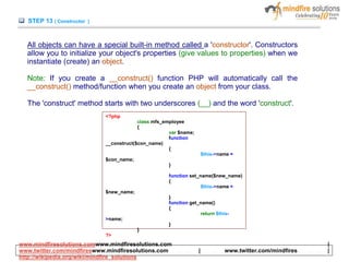 STEP 13 ( Constructor )
All objects can have a special built-in method called a 'constructor'. Constructors
allow you to initialize your object's properties (give values to properties) when we
instantiate (create) an object.
Note: If you create a __construct() function PHP will automatically call the
__construct() method/function when you create an object from your class.
The 'construct' method starts with two underscores (__) and the word 'construct'.
<?php
class mfs_employee
{
var $name;
function
__construct($con_name)
{
$this->name =
$con_name;
}
function set_name($new_name)
{
$this->name =
$new_name;
}
function get_name()
{
return $this-
>name;
}
}
?>
www.mindfiresolutions.comwww.mindfiresolutions.com |
www.twitter.com/mindfireswww.mindfiresolutions.com | www.twitter.com/mindfires |
http://wikipedia.org/wiki/mindfire_solutions
 