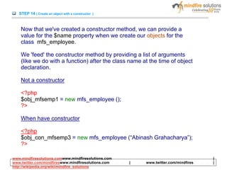 STEP 14 ( Create an object with a constructor )
Now that we've created a constructor method, we can provide a
value for the $name property when we create our objects for the
class mfs_employee.
We 'feed' the constructor method by providing a list of arguments
(like we do with a function) after the class name at the time of object
declaration.
Not a constructor
<?php
$obj_mfsemp1 = new mfs_employee ();
?>
When have constructor
<?php
$obj_con_mfsemp3 = new mfs_employee (“Abinash Grahacharya”);
?>
www.mindfiresolutions.comwww.mindfiresolutions.com |
www.twitter.com/mindfireswww.mindfiresolutions.com | www.twitter.com/mindfires |
http://wikipedia.org/wiki/mindfire_solutions
 