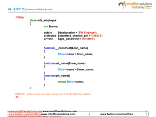 STEP 15 ( access modifiers ) conti...
<?php
class mfs_employee
{
var $name;
public $designation = 'SW Engineer';
protected $standard_charted_pin = '756472';
private $gps_password = 'mindfire';
function __construct($con_name)
{
$this->name = $con_name;
}
function set_name($new_name)
{
$this->name = $new_name;
}
function get_name()
{
return $this->name;
}
}
//NOTE : when ever we are using var it is treated as public
?>
www.mindfiresolutions.comwww.mindfiresolutions.com |
www.twitter.com/mindfireswww.mindfiresolutions.com | www.twitter.com/mindfires |
 