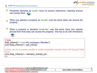 STEP 16 ( Restricting access to properties )
Properties declared as 'public' have no access restrictions, meaning anyone
can access them.
When you declare a property as 'private', only the same class can access the
property.
When a property is declared 'protected', only the same class and classes
derived from that class can access the property - this has to do with inheritance
<?php
$obj_mfsemp1 = new mfs_employee (“Mindfire”);
echo $obj_mfsemp1-> get_name();
//when we try to access private or public properties outside class will through Fatal
Error
echo $obj_mfsemp1-> standard_charted_pin;
?>
www.mindfiresolutions.comwww.mindfiresolutions.com |
www.twitter.com/mindfireswww.mindfiresolutions.com | www.twitter.com/mindfires |
http://wikipedia.org/wiki/mindfire_solutions
 