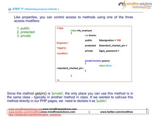 STEP 17 ( Restricting access to methods )
Like properties, you can control access to methods using one of the three
access modifiers:
1. public
2. protected
3. private
<?php
class mfs_employee
{
var $name;
public $designation = 'SW
Engineer';
protected $standard_charted_pin =
'756472';
private $gps_password =
'mindfire';
private function getpin()
{
return $this-
>standard_charted_pin ;
}
}
?>
Since the method getpin() is 'private', the only place you can use this method is in
the same class - typically in another method in class. If we wanted to call/use this
method directly in our PHP pages, we need to declare it as 'public'.
www.mindfiresolutions.comwww.mindfiresolutions.com |
www.twitter.com/mindfireswww.mindfiresolutions.com | www.twitter.com/mindfires |
http://wikipedia.org/wiki/mindfire_solutions
 
