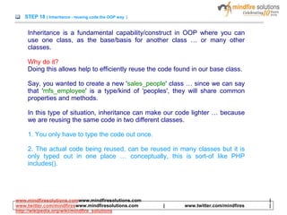 STEP 18 ( Inheritance - reusing code the OOP way )
Inheritance is a fundamental capability/construct in OOP where you can
use one class, as the base/basis for another class … or many other
classes.
Why do it?
Doing this allows help to efficiently reuse the code found in our base class.
Say, you wanted to create a new 'sales_people' class … since we can say
that 'mfs_employee' is a type/kind of 'peoples', they will share common
properties and methods.
In this type of situation, inheritance can make our code lighter … because
we are reusing the same code in two different classes.
1. You only have to type the code out once.
2. The actual code being reused, can be reused in many classes but it is
only typed out in one place … conceptually, this is sort-of like PHP
includes().
www.mindfiresolutions.comwww.mindfiresolutions.com |
www.twitter.com/mindfireswww.mindfiresolutions.com | www.twitter.com/mindfires |
http://wikipedia.org/wiki/mindfire_solutions
 