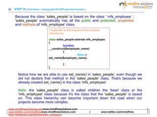 STEP 19 ( Inheritance - reusing code the OOP way how to access )
Because the class 'sales_people' is based on the class ' mfs_employee ',
'sales_people' automatically has all the public and protected, properties
and methods of 'mfs_employee' class.
Notice how we are able to use set_name() in 'sales_people', even though we
did not declare that method in the 'sales_people' class. That's because we
already created set_name() in the class 'mfs_employee'.
Note: the 'sales_people' class is called children the 'base' class or the
'mfs_employee' class because it's the class that the 'sales_people' is based
on. This class hierarchy can become important down the road when our
projects become more complex.
// 'extends' is the keyword that enables
inheritance
class sales_people extends mfs_employee
{
function
__construct($employee_name)
{
$this ->
set_name($employee_name);
}
}
www.mindfiresolutions.comwww.mindfiresolutions.com |
www.twitter.com/mindfireswww.mindfiresolutions.com | www.twitter.com/mindfires |
http://wikipedia.org/wiki/mindfire_solutions
 