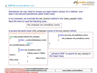 STEP 22 ( Overriding Methods ) cont..
Sometimes we may need to access our base class's version of a method over
lode in the derived (sometimes called 'child') class.
In our example, we overrode the set_name() method in the 'sales_people' class.
Now We have to used the following code :
mfs_employee::set_name($new_name);
to access the parent class' (mfs_employee) version of the set_name() method
// 'extends' is the keyword that enables inheritance
class sales_people extends mfs_employee
{
function __construct($employee_name)
{
$this ->
set_name($employee_name);
}
function set_name($new_name)
{
if ($new_name == "Stefan
Sucks")
{
$this->name =
$new_name;
}
}
function set_name_old_style($new_name)
{
mfs_employee::set_name($new_name);
}
}
:: will tell to PHP to search for set_name() in
the 'base' class.
www.mindfiresolutions.comwww.mindfiresolutions.com |
www.twitter.com/mindfireswww.mindfiresolutions.com | www.twitter.com/mindfires |
http://wikipedia.org/wiki/mindfire_solutions
 