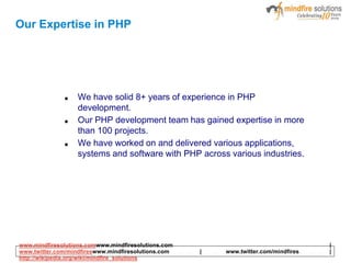 Our Expertise in PHP
■ We have solid 8+ years of experience in PHP
development.
■ Our PHP development team has gained expertise in more
than 100 projects.
■ We have worked on and delivered various applications,
systems and software with PHP across various industries.
www.mindfiresolutions.comwww.mindfiresolutions.com |
www.twitter.com/mindfireswww.mindfiresolutions.com | www.twitter.com/mindfires |
http://wikipedia.org/wiki/mindfire_solutions
 