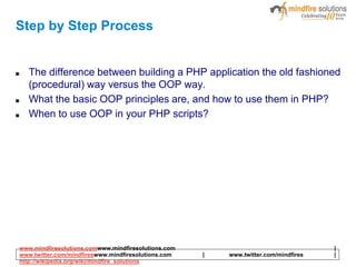 Step by Step Process
■ The difference between building a PHP application the old fashioned
(procedural) way versus the OOP way.
■ What the basic OOP principles are, and how to use them in PHP?
■ When to use OOP in your PHP scripts?
www.mindfiresolutions.comwww.mindfiresolutions.com |
www.twitter.com/mindfireswww.mindfiresolutions.com | www.twitter.com/mindfires |
http://wikipedia.org/wiki/mindfire_solutions
 