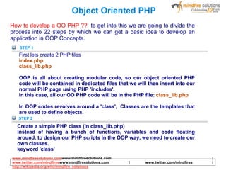 Object Oriented PHP
How to develop a OO PHP ?? to get into this we are going to divide the
process into 22 steps by which we can get a basic idea to develop an
application in OOP Concepts.
STEP 1
First lets create 2 PHP files
index.php
class_lib.php
OOP is all about creating modular code, so our object oriented PHP
code will be contained in dedicated files that we will then insert into our
normal PHP page using PHP 'includes'.
In this case, all our OO PHP code will be in the PHP file: class_lib.php
In OOP codes revolves around a 'class', Classes are the templates that
are used to define objects.
STEP 2
Create a simple PHP class (in class_lib.php)
Instead of having a bunch of functions, variables and code floating
around, to design our PHP scripts in the OOP way, we need to create our
own classes.
keyword 'class'
www.mindfiresolutions.comwww.mindfiresolutions.com |
www.twitter.com/mindfireswww.mindfiresolutions.com | www.twitter.com/mindfires |
http://wikipedia.org/wiki/mindfire_solutions
 