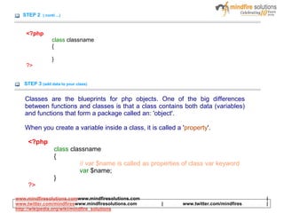 STEP 2 ( conti ...)
<?php
class classname
{
}
?>
STEP 3 (add data to your class)
Classes are the blueprints for php objects. One of the big differences
between functions and classes is that a class contains both data (variables)
and functions that form a package called an: 'object'.
When you create a variable inside a class, it is called a 'property'.
<?php
class classname
{
// var $name is called as properties of class var keyword
var $name;
}
?>
www.mindfiresolutions.comwww.mindfiresolutions.com |
www.twitter.com/mindfireswww.mindfiresolutions.com | www.twitter.com/mindfires |
http://wikipedia.org/wiki/mindfire_solutions
 