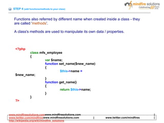 STEP 4 (add functions/methods to your class)
Functions also referred by different name when created inside a class - they
are called 'methods'.
A class's methods are used to manipulate its own data / properties.
<?php
class mfs_employee
{
var $name;
function set_name($new_name)
{
$this->name =
$new_name;
}
function get_name()
{
return $this->name;
}
}
?>
www.mindfiresolutions.comwww.mindfiresolutions.com |
www.twitter.com/mindfireswww.mindfiresolutions.com | www.twitter.com/mindfires |
http://wikipedia.org/wiki/mindfire_solutions
 