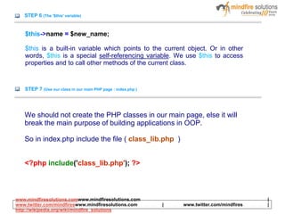 STEP 6 (The '$this' variable)
$this->name = $new_name;
$this is a built-in variable which points to the current object. Or in other
words, $this is a special self-referencing variable. We use $this to access
properties and to call other methods of the current class.
STEP 7 (Use our class in our main PHP page : index.php )
We should not create the PHP classes in our main page, else it will
break the main purpose of building applications in OOP.
So in index.php include the file ( class_lib.php )
<?php include('class_lib.php'); ?>
www.mindfiresolutions.comwww.mindfiresolutions.com |
www.twitter.com/mindfireswww.mindfiresolutions.com | www.twitter.com/mindfires |
http://wikipedia.org/wiki/mindfire_solutions
 