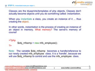 STEP 8 ( Instantiate/create your object )
Classes are the blueprints/templates of php objects. Classes don't
actually become objects until you do something called: instantiation.
When you instantiate a class, you create an instance of it ... thus
creating the object.
In other words, instantiation is the process of creating an instance of
an object in memory. What memory? The server's memory of
course!
<?php
$obj_mfsemp = new mfs_employee();
?>
Note: The variable $obj_mfsemp becomes a handle/reference to
our newly created mfs_employee class. It is a 'handle', because we
will use $obj_mfsemp to control and use the mfs_employee class.
www.mindfiresolutions.comwww.mindfiresolutions.com |
www.twitter.com/mindfireswww.mindfiresolutions.com | www.twitter.com/mindfires |
http://wikipedia.org/wiki/mindfire_solutions
 