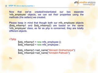 STEP 10 ( Set an objects properties )
Now that we've created/instantiated our two separate
'mfs_employee' objects, we can set their properties using the
methods (the setters) we created.
Please keep in mind that though both our mfs_employee objects
($obj_mfsemp1 and $obj_mfsemp2) are based on the same
'mfs_employee' class, as far as php is concerned, they are totally
different objects.
<?php
$obj_mfsemp1 = new mfs_employee ();
$obj_mfsemp2 = new mfs_employee ;
$obj_mfsemp1->set_name("Abinash Grahacharya");
$obj_mfsemp2->set_name("Amitabh Pattnaik");
?>
 