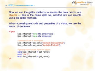 STEP 11 ( Accessing an object's data )
Now we use the getter methods to access the data held in our
objects … this is the same data we inserted into our objects
using the setter methods.
When accessing methods and properties of a class, we use the
arrow (->) operator.
<?php
$obj_mfsemp1 = new mfs_employee ();
$obj_mfsemp2 = new mfs_employee ;
//setting values in the object
$obj_mfsemp1->set_name("Abinash Grahacharya");
$obj_mfsemp2->set_name("Amitabh Pattnaik");
//getting each values from the object
echo $obj_mfsemp1 -> get_name();
echo "<br />";
echo $obj_mfsemp2 -> get_name();
?>
 