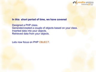 In this short period of time, we have covered
Designed a PHP class.
Generate/created a couple of objects based on your class.
Inserted data into your objects.
Retrieved data from your objects.
Lets now focus on PHP OBJECT.
 