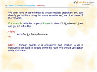 STEP 12 ( Directly accessing properties - don't do it! )
We don't have to use methods to access objects properties; you can
directly get to them using the arrow operator (->) and the name of
the variable.
For example: with the property $name (in object $obj_mfsemp1,) we
can get its' value like :
<?php
echo $obj_mfsemp1->name;
?>
NOTE : Though doable, it is considered bad practice to do it
because it can lead to trouble down the road. We should use getter
methods instead.
 