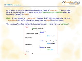 STEP 13 ( Constructor )
All objects can have a special built-in method called a 'constructor'. Constructors
allow you to initialize your object's properties (give values to properties) when we
instantiate (create) an object.
Note: If you create a __construct() function PHP will automatically call the
__construct() method/function when you create an object from your class.
The 'construct' method starts with two underscores (__) and the word 'construct'.
<?php
class mfs_employee
{
var $name;
function
__construct($con_name)
{
$this->name =
$con_name;
}
function set_name($new_name)
{
$this->name =
$new_name;
}
function get_name()
{
return $this-
>name;
}
}
?>
 