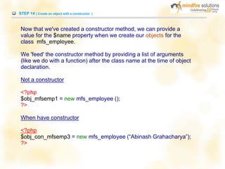 STEP 14 ( Create an object with a constructor )
Now that we've created a constructor method, we can provide a
value for the $name property when we create our objects for the
class mfs_employee.
We 'feed' the constructor method by providing a list of arguments
(like we do with a function) after the class name at the time of object
declaration.
Not a constructor
<?php
$obj_mfsemp1 = new mfs_employee ();
?>
When have constructor
<?php
$obj_con_mfsemp3 = new mfs_employee (“Abinash Grahacharya”);
?>
 
