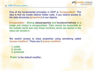 STEP 15 ( access modifiers )
One of the fundamental principles in OOP is 'encapsulation'. The
idea is that we create cleaner better code, if you restrict access to
the data structures (properties) in our objects.
Encapsulation : Storing data/properties and functions/methods in a
single unit (class) is encapsulation. Data cannot be accessible to
the outside world and only those functions which are stored in the
class can access it.
We restrict access to class properties using something called
'access modifiers'. There are 3 access modifiers:
1. public
2. private
3. protected
'Public' is the default modifier.
 