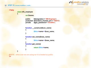 STEP 15 ( access modifiers ) conti...
<?php
class mfs_employee
{
var $name;
public $designation = 'SW Engineer';
protected $standard_charted_pin = '756472';
private $gps_password = 'mindfire';
function __construct($con_name)
{
$this->name = $con_name;
}
function set_name($new_name)
{
$this->name = $new_name;
}
function get_name()
{
return $this->name;
}
}
//NOTE : when ever we are using var it is treated as public
?>
 