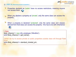 STEP 16 ( Restricting access to properties )
Properties declared as 'public' have no access restrictions, meaning anyone
can access them.
When you declare a property as 'private', only the same class can access the
property.
When a property is declared 'protected', only the same class and classes
derived from that class can access the property - this has to do with inheritance
<?php
$obj_mfsemp1 = new mfs_employee (“Mindfire”);
echo $obj_mfsemp1-> get_name();
//when we try to access private or public properties outside class will through Fatal
Error
echo $obj_mfsemp1-> standard_charted_pin;
?>
 