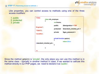 STEP 17 ( Restricting access to methods )
Like properties, you can control access to methods using one of the three
access modifiers:
1. public
2. protected
3. private
<?php
class mfs_employee
{
var $name;
public $designation = 'SW
Engineer';
protected $standard_charted_pin =
'756472';
private $gps_password =
'mindfire';
private function getpin()
{
return $this-
>standard_charted_pin ;
}
}
?>
Since the method getpin() is 'private', the only place you can use this method is in
the same class - typically in another method in class. If we wanted to call/use this
method directly in our PHP pages, we need to declare it as 'public'.
 