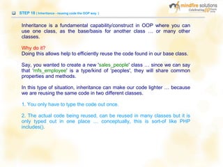 STEP 18 ( Inheritance - reusing code the OOP way )
Inheritance is a fundamental capability/construct in OOP where you can
use one class, as the base/basis for another class … or many other
classes.
Why do it?
Doing this allows help to efficiently reuse the code found in our base class.
Say, you wanted to create a new 'sales_people' class … since we can say
that 'mfs_employee' is a type/kind of 'peoples', they will share common
properties and methods.
In this type of situation, inheritance can make our code lighter … because
we are reusing the same code in two different classes.
1. You only have to type the code out once.
2. The actual code being reused, can be reused in many classes but it is
only typed out in one place … conceptually, this is sort-of like PHP
includes().
 