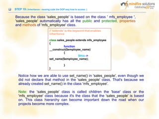 STEP 19 ( Inheritance - reusing code the OOP way how to access )
Because the class 'sales_people' is based on the class ' mfs_employee ',
'sales_people' automatically has all the public and protected, properties
and methods of 'mfs_employee' class.
Notice how we are able to use set_name() in 'sales_people', even though we
did not declare that method in the 'sales_people' class. That's because we
already created set_name() in the class 'mfs_employee'.
Note: the 'sales_people' class is called children the 'base' class or the
'mfs_employee' class because it's the class that the 'sales_people' is based
on. This class hierarchy can become important down the road when our
projects become more complex.
// 'extends' is the keyword that enables
inheritance
class sales_people extends mfs_employee
{
function
__construct($employee_name)
{
$this ->
set_name($employee_name);
}
}
 