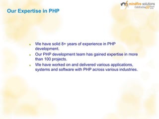 Our Expertise in PHP
■ We have solid 8+ years of experience in PHP
development.
■ Our PHP development team has gained expertise in more
than 100 projects.
■ We have worked on and delivered various applications,
systems and software with PHP across various industries.
 